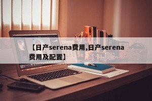 【日产serena费用,日产serena费用及配置】