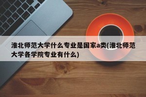 淮北师范大学什么专业是国家a类(淮北师范大学各学院专业有什么)