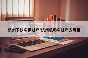 杭州下沙车辆过户/杭州机动车过户去哪里