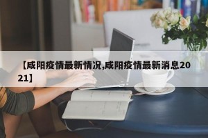 【咸阳疫情最新情况,咸阳疫情最新消息2021】