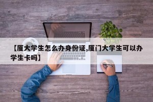 【厦大学生怎么办身份证,厦门大学生可以办学生卡吗】