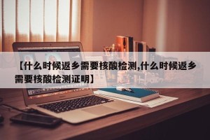 【什么时候返乡需要核酸检测,什么时候返乡需要核酸检测证明】
