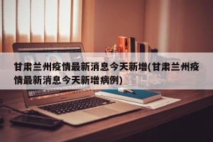 甘肃兰州疫情最新消息今天新增(甘肃兰州疫情最新消息今天新增病例)