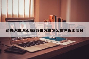 蔚来汽车怎么样/蔚来汽车怎么样性价比高吗