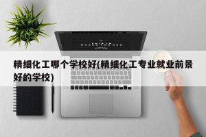 精细化工哪个学校好(精细化工专业就业前景好的学校)