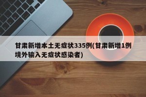 甘肃新增本土无症状335例(甘肃新增1例境外输入无症状感染者)