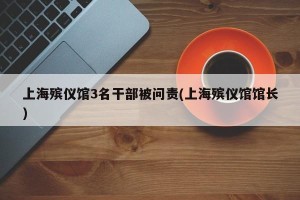 上海殡仪馆3名干部被问责(上海殡仪馆馆长)