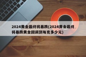 2024黄金最终将暴跌(2024黄金最终将暴跌黄金回调到每克多少元)