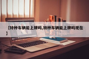 【特种车辆能上牌吗,特种车辆能上牌吗现在】