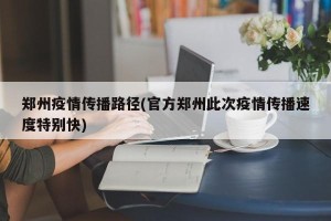 郑州疫情传播路径(官方郑州此次疫情传播速度特别快)