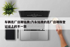 车辆出厂日期铭牌/汽车铭牌的出厂日期和登记证上的不一致