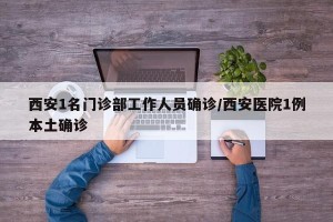 西安1名门诊部工作人员确诊/西安医院1例本土确诊