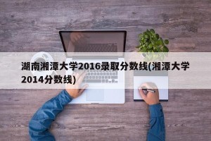湖南湘潭大学2016录取分数线(湘潭大学2014分数线)