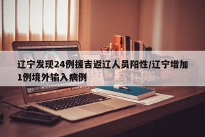 辽宁发现24例援吉返辽人员阳性/辽宁增加1例境外输入病例