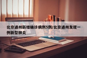 北京通州新增确诊病例5例/北京通州发现一例新型肺炎