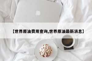 【世界原油费用查询,世界原油最新消息】