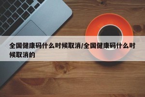 全国健康码什么时候取消/全国健康码什么时候取消的