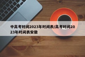 中高考时间2023年时间表/高考时间2023年时间表安徽
