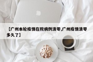 【广州本轮疫情在院病例清零,广州疫情清零多久了】