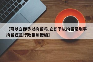 【可以立即予以拘留吗,立即予以拘留是刑事拘留还是行政强制措施】