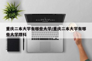 重庆二本大学有哪些大学/重庆二本大学有哪些大学理科