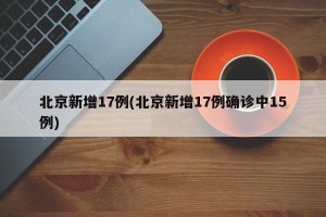 北京新增17例(北京新增17例确诊中15例)