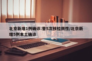 北京新增1例确诊:曾5次核检阴性/北京新增5例本土确诊