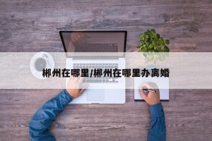郴州在哪里/郴州在哪里办离婚