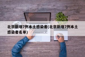 北京新增7例本土感染者(北京新增7例本土感染者名单)