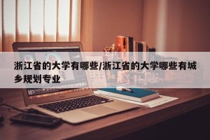 浙江省的大学有哪些/浙江省的大学哪些有城乡规划专业