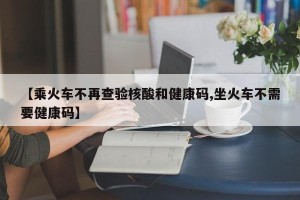 【乘火车不再查验核酸和健康码,坐火车不需要健康码】