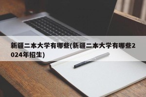 新疆二本大学有哪些(新疆二本大学有哪些2024年招生)