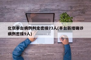 北京丰台病例判定密接73人(丰台新增确诊病例密接9人)