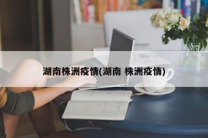 湖南株洲疫情(湖南 株洲疫情)
