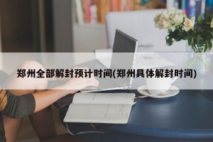 郑州全部解封预计时间(郑州具体解封时间)