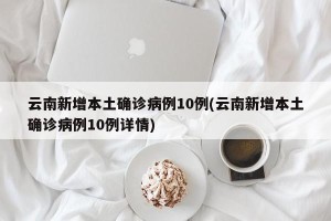 云南新增本土确诊病例10例(云南新增本土确诊病例10例详情)