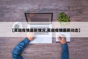 【英国疫情最新情况,英国疫情最新动态】