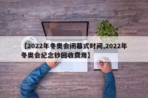 【2022年冬奥会闭幕式时间,2022年冬奥会纪念钞回收费用】