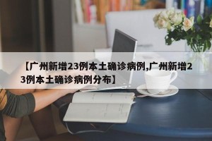 【广州新增23例本土确诊病例,广州新增23例本土确诊病例分布】