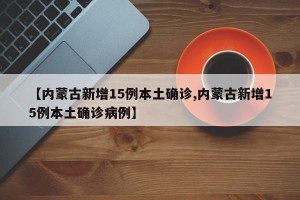 【内蒙古新增15例本土确诊,内蒙古新增15例本土确诊病例】