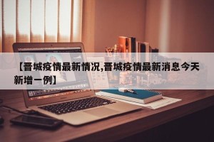 【晋城疫情最新情况,晋城疫情最新消息今天新增一例】