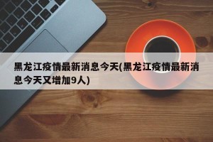 黑龙江疫情最新消息今天(黑龙江疫情最新消息今天又增加9人)