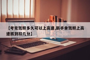 【考完驾照多久可以上高速,新手拿驾照上高速抓到扣几分】