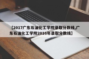 【2017广东石油化工学院录取分数线,广东石油化工学院2016年录取分数线】