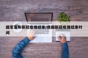 国家宣布新冠疫情结束/我国新冠疫情结束时间