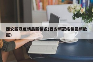 西安新冠疫情最新情况(西安新冠疫情最新数据)