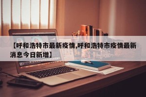 【呼和浩特市最新疫情,呼和浩特市疫情最新消息今日新增】