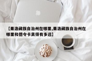 【果洛藏族自治州在哪里,果洛藏族自治州在哪里和德令卡离得有多远】