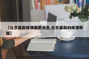 【北京最新疫情最新消息,北京最新的疫情数据】
