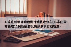 石家庄新增确诊病例行动轨迹公布(石家庄公布新增11例新冠肺炎确诊病例行动轨迹)